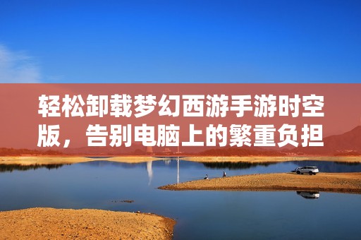 轻松卸载梦幻西游手游时空版，告别电脑上的繁重负担技巧分享