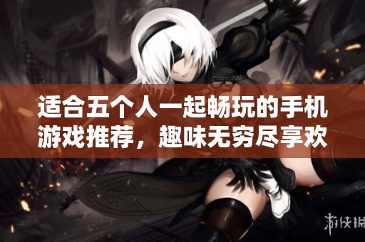 适合五个人一起畅玩的手机游戏推荐，趣味无穷尽享欢乐时光