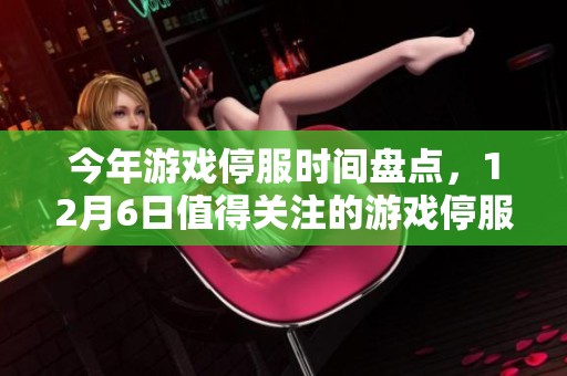 今年游戏停服时间盘点，12月6日值得关注的游戏停服情况分析