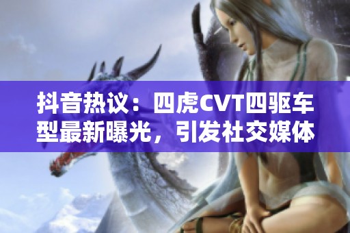 抖音热议：四虎CVT四驱车型最新曝光，引发社交媒体热潮