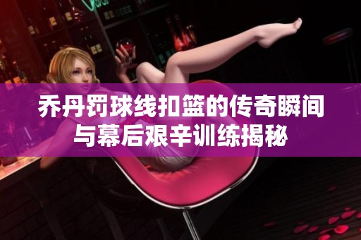 乔丹罚球线扣篮的传奇瞬间与幕后艰辛训练揭秘