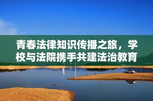 青春法律知识传播之旅，学校与法院携手共建法治教育新平台