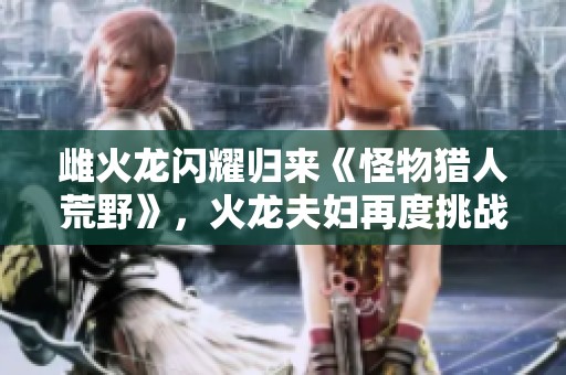 雌火龙闪耀归来《怪物猎人荒野》，火龙夫妇再度挑战猎人！