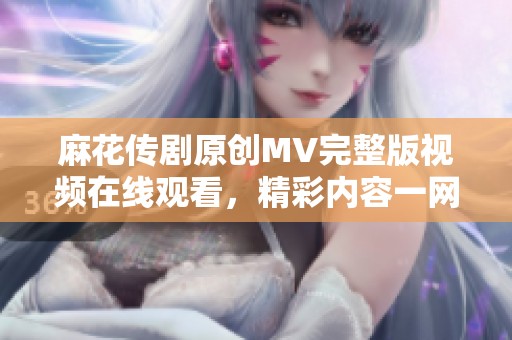 麻花传剧原创MV完整版视频在线观看，精彩内容一网打尽！