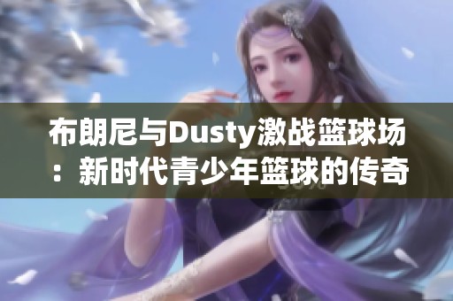 布朗尼与Dusty激战篮球场：新时代青少年篮球的传奇对决解读