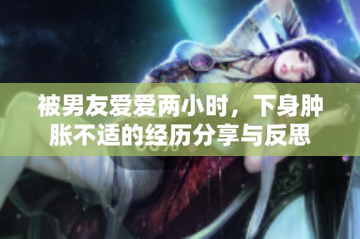 被男友爱爱两小时，下身肿胀不适的经历分享与反思