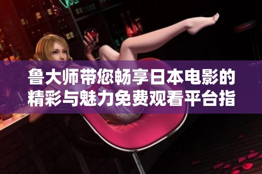 鲁大师带您畅享日本电影的精彩与魅力免费观看平台指南