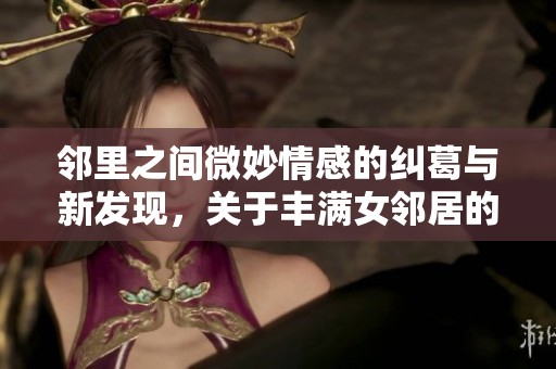 邻里之间微妙情感的纠葛与新发现，关于丰满女邻居的秘密生活与情感故事