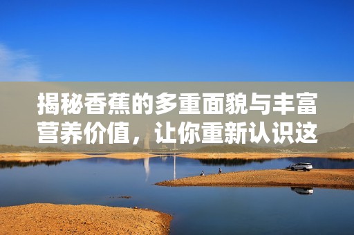揭秘香蕉的多重面貌与丰富营养价值，让你重新认识这款热带水果