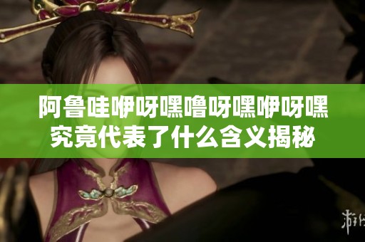 阿鲁哇咿呀嘿噜呀嘿咿呀嘿究竟代表了什么含义揭秘