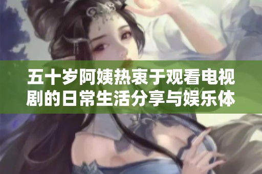 五十岁阿姨热衷于观看电视剧的日常生活分享与娱乐体验