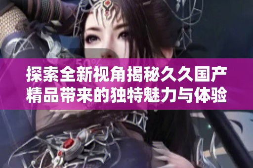 探索全新视角揭秘久久国产精品带来的独特魅力与体验