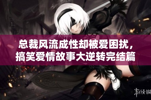 总裁风流成性却被爱困扰，搞笑爱情故事大逆转完结篇