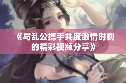 《与乱公携手共度激情时刻的精彩视频分享》