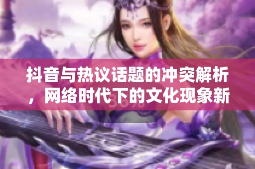 抖音与热议话题的冲突解析，网络时代下的文化现象新探讨