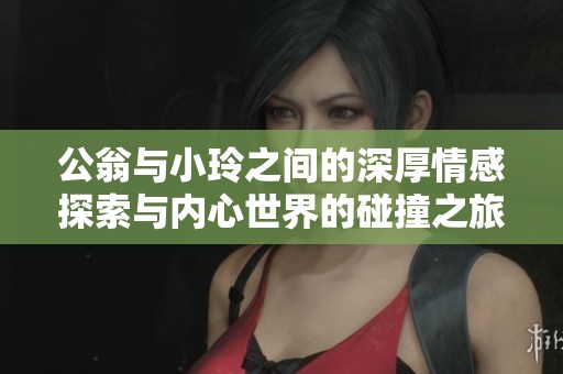公翁与小玲之间的深厚情感探索与内心世界的碰撞之旅