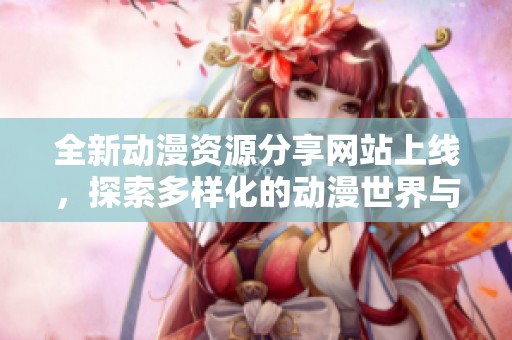全新动漫资源分享网站上线，探索多样化的动漫世界与精彩内容