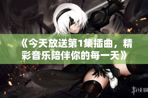 《今天放送第1集插曲，精彩音乐陪伴你的每一天》