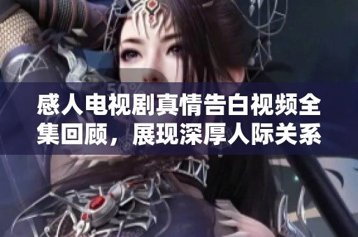 感人电视剧真情告白视频全集回顾，展现深厚人际关系与情感共鸣