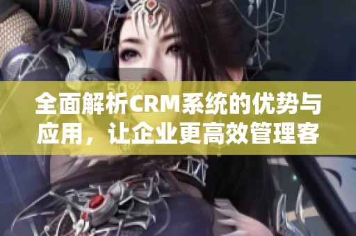 全面解析CRM系统的优势与应用，让企业更高效管理客户关系与业务发展
