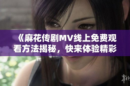 《麻花传剧MV线上免费观看方法揭秘，快来体验精彩内容》