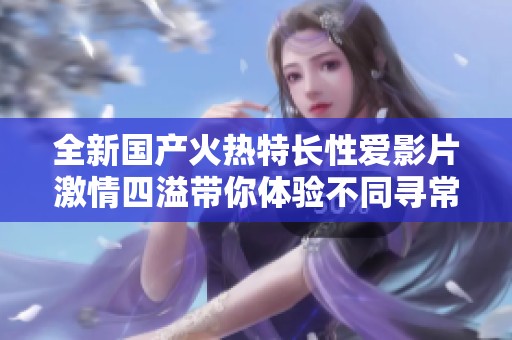 全新国产火热特长性爱影片激情四溢带你体验不同寻常的视觉盛宴