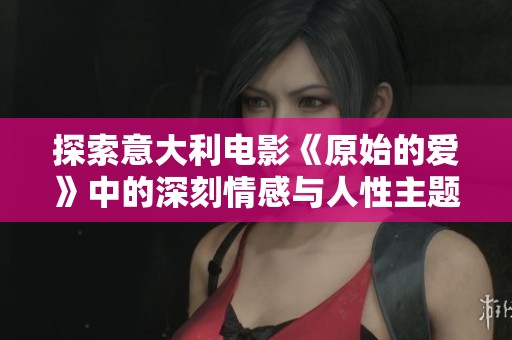 探索意大利电影《原始的爱》中的深刻情感与人性主题的力量与美丽