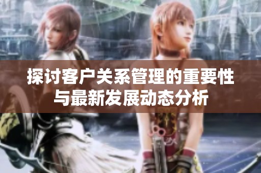 探讨客户关系管理的重要性与最新发展动态分析