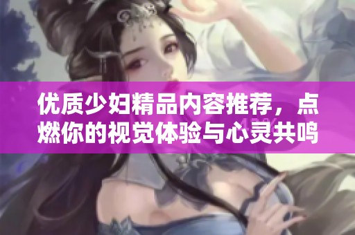 优质少妇精品内容推荐，点燃你的视觉体验与心灵共鸣