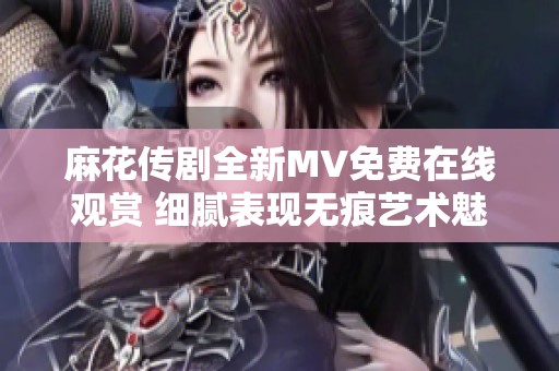 麻花传剧全新MV免费在线观赏 细腻表现无痕艺术魅力