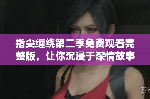 指尖缠绕第二季免费观看完整版，让你沉浸于深情故事之中