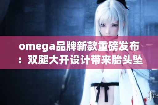 omega品牌新款重磅发布：双腿大开设计带来胎头坠落的新体验