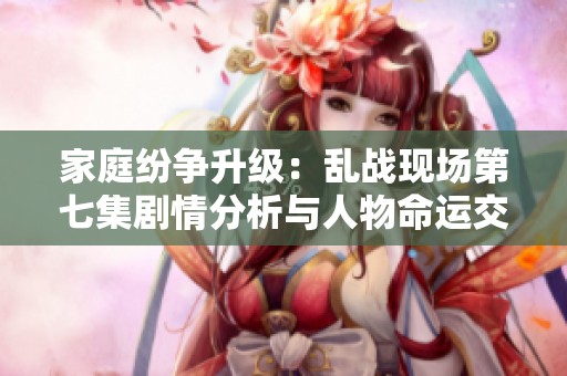 家庭纷争升级：乱战现场第七集剧情分析与人物命运交织