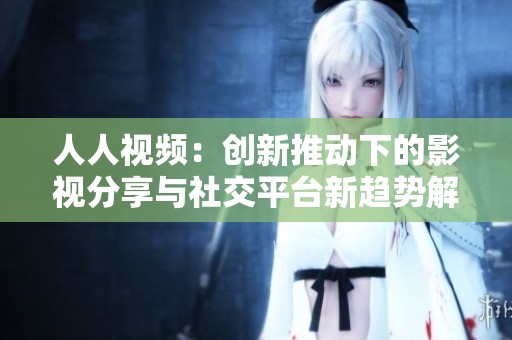 人人视频：创新推动下的影视分享与社交平台新趋势解析
