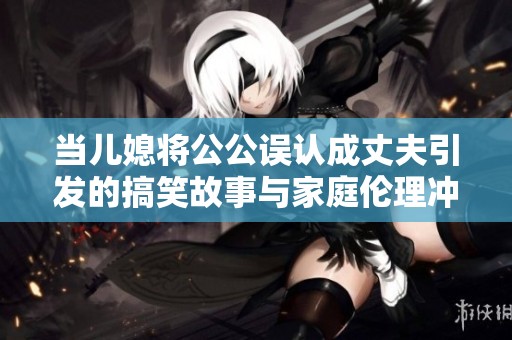 当儿媳将公公误认成丈夫引发的搞笑故事与家庭伦理冲突探讨