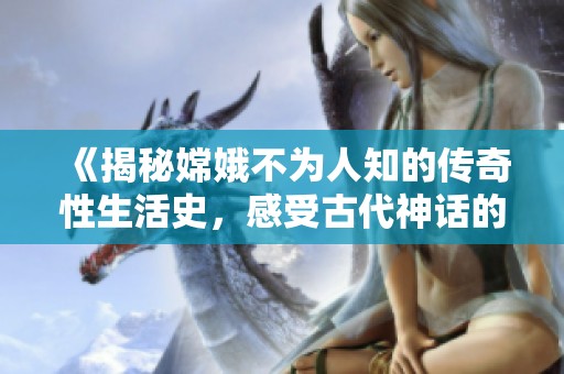 《揭秘嫦娥不为人知的传奇性生活史，感受古代神话的另一面》