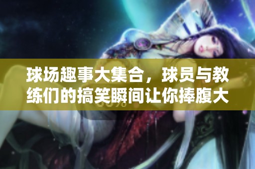 球场趣事大集合，球员与教练们的搞笑瞬间让你捧腹大笑