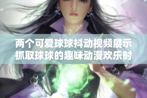 两个可爱球球抖动视频展示抓取球球的趣味动漫欢乐时光