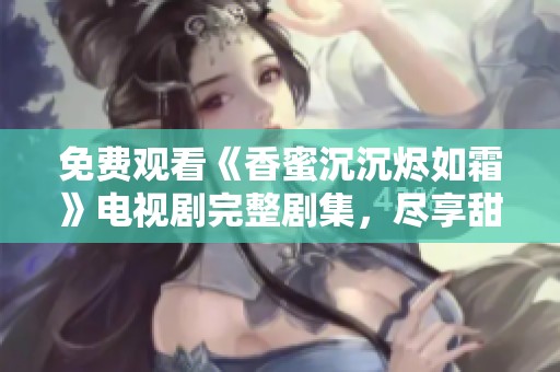 免费观看《香蜜沉沉烬如霜》电视剧完整剧集，尽享甜蜜爱情故事
