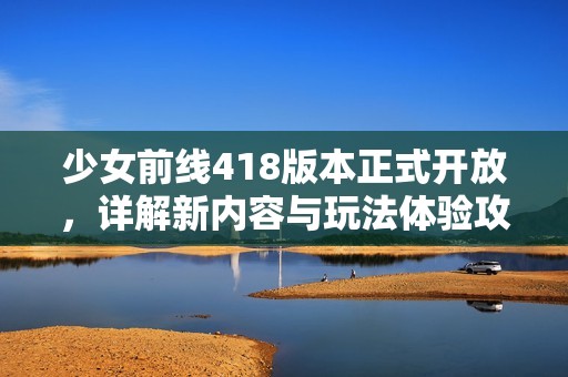 少女前线418版本正式开放，详解新内容与玩法体验攻略分享