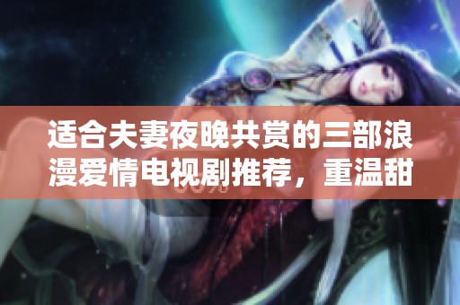 适合夫妻夜晚共赏的三部浪漫爱情电视剧推荐，重温甜蜜时光