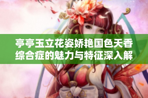 亭亭玉立花姿娇艳国色天香综合症的魅力与特征深入解析