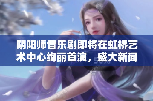 阴阳师音乐剧即将在虹桥艺术中心绚丽首演，盛大新闻发布会即将举行