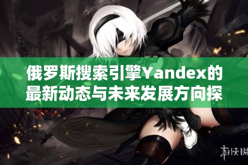 俄罗斯搜索引擎Yandex的最新动态与未来发展方向探讨