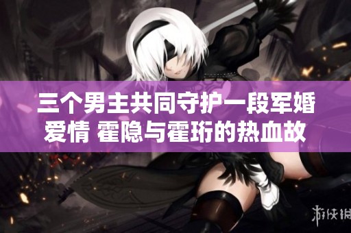 三个男主共同守护一段军婚爱情 霍隐与霍珩的热血故事