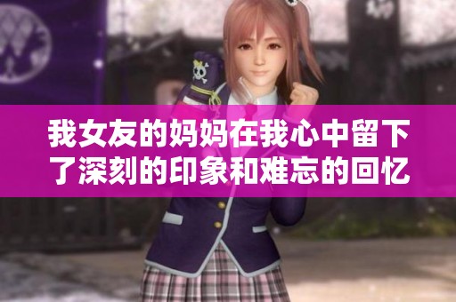 我女友的妈妈在我心中留下了深刻的印象和难忘的回忆