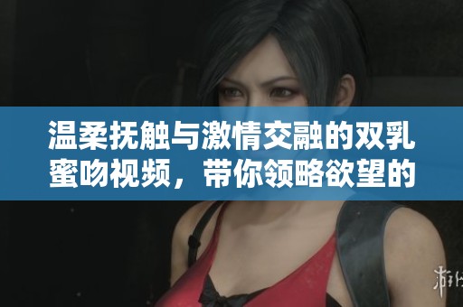 温柔抚触与激情交融的双乳蜜吻视频，带你领略欲望的美妙瞬间