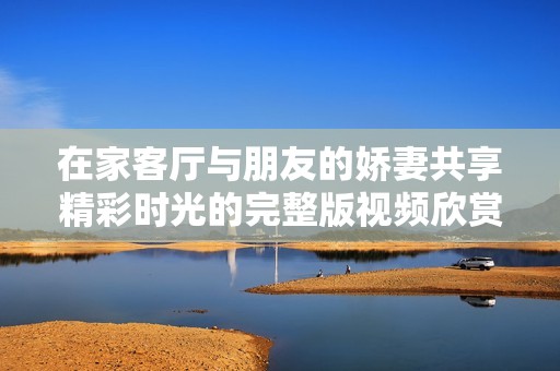 在家客厅与朋友的娇妻共享精彩时光的完整版视频欣赏
