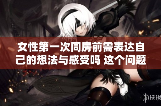 女性第一次同房前需表达自己的想法与感受吗 这个问题值得探讨
