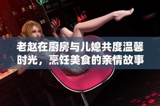 老赵在厨房与儿媳共度温馨时光，烹饪美食的亲情故事